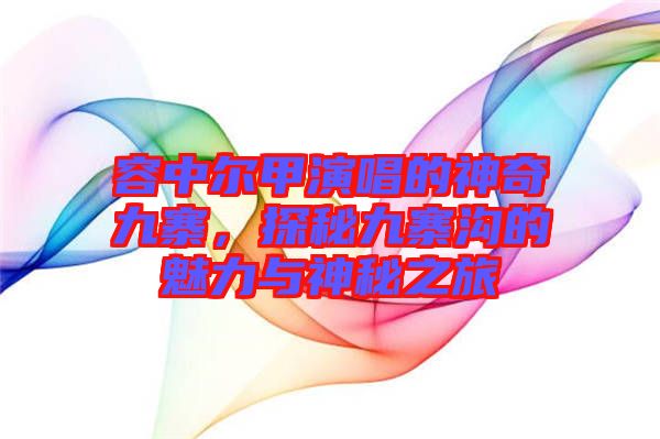 容中爾甲演唱的神奇九寨，探秘九寨溝的魅力與神秘之旅