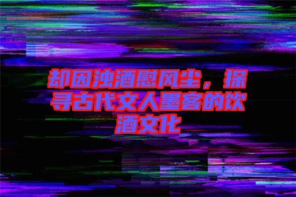 卻因濁酒慰風(fēng)塵，探尋古代文人墨客的飲酒文化