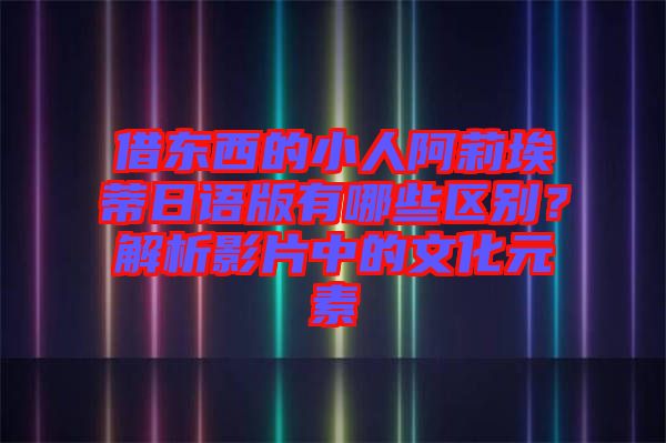 借東西的小人阿莉埃蒂日語(yǔ)版有哪些區(qū)別？解析影片中的文化元素