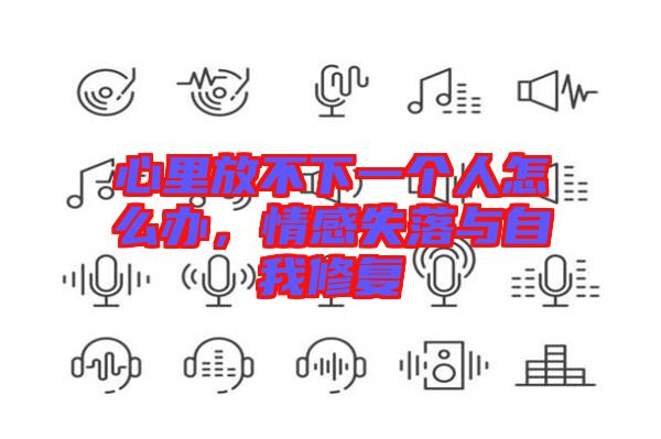 心里放不下一個(gè)人怎么辦，情感失落與自我修復(fù)