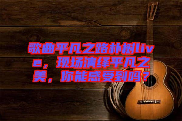歌曲平凡之路樸樹live，現(xiàn)場演繹平凡之美，你能感受到嗎？