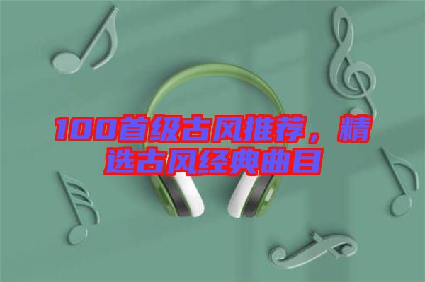 100首級(jí)古風(fēng)推薦，精選古風(fēng)經(jīng)典曲目