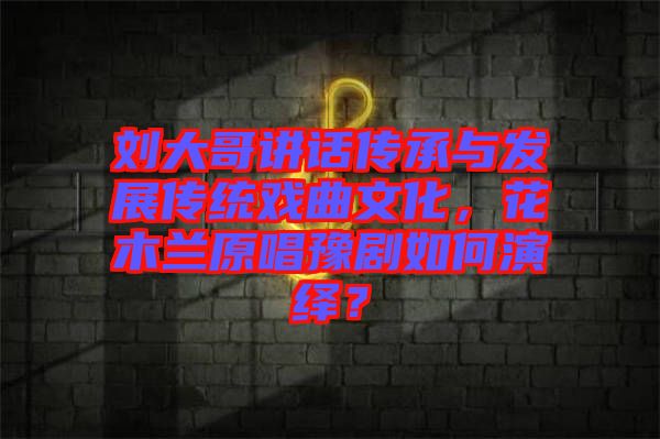 劉大哥講話傳承與發(fā)展傳統(tǒng)戲曲文化，花木蘭原唱豫劇如何演繹？