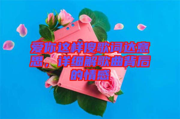 愛你這樣傻歌詞達(dá)意思，詳細(xì)解歌曲背后的情感