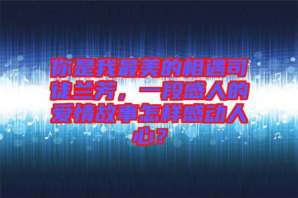 你是我最美的相遇司徒蘭芳，一段感人的愛情故事怎樣感動(dòng)人心？