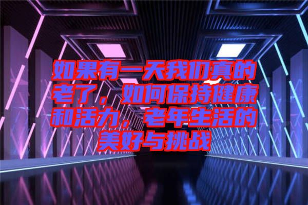 如果有一天我們真的老了，如何保持健康和活力，老年生活的美好與挑戰(zhàn)