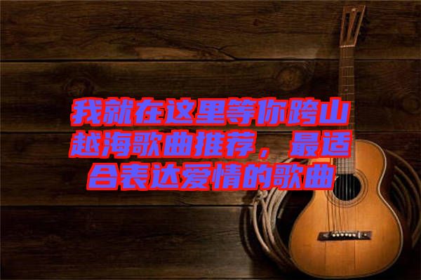 我就在這里等你跨山越海歌曲推薦，最適合表達(dá)愛情的歌曲