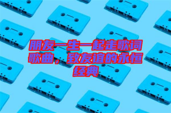朋友一生一起走歌詞歌曲，致友誼的永恒經(jīng)典