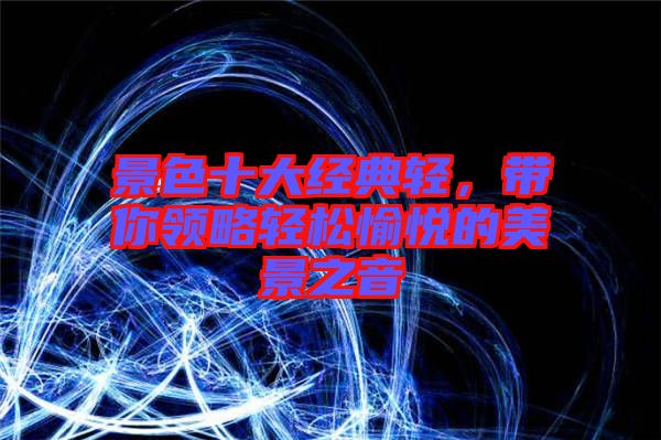 景色十大經(jīng)典輕，帶你領(lǐng)略輕松愉悅的美景之音