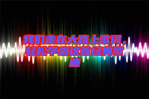 我們走在大路上歌詞，輕松學(xué)唱這首經(jīng)典歌曲