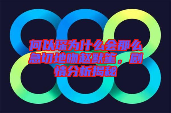 何以琛為什么會那么急切地吻趙默笙，劇情分析揭秘