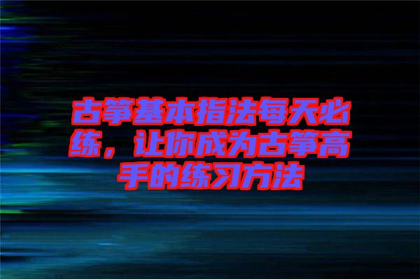 古箏基本指法每天必練，讓你成為古箏高手的練習(xí)方法