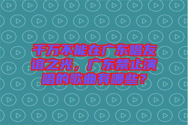 千萬不能在廣東唱友誼之光，廣東禁止演唱的歌曲有哪些？