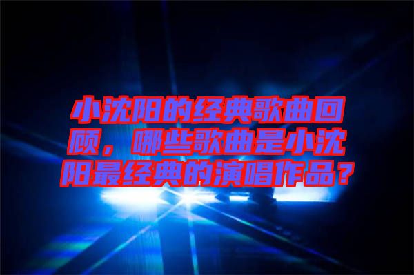 小沈陽(yáng)的經(jīng)典歌曲回顧，哪些歌曲是小沈陽(yáng)最經(jīng)典的演唱作品？