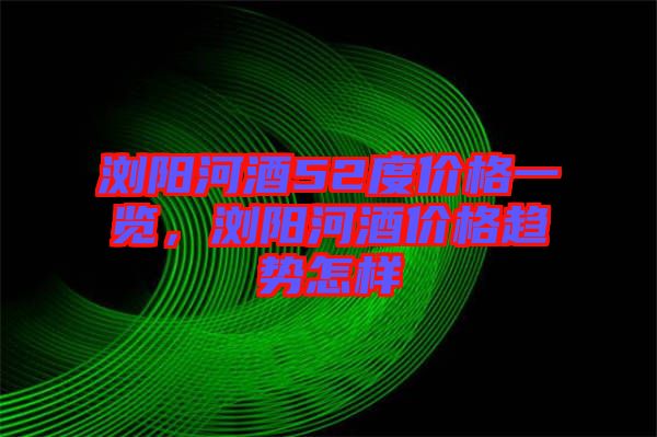 瀏陽河酒52度價格一覽，瀏陽河酒價格趨勢怎樣