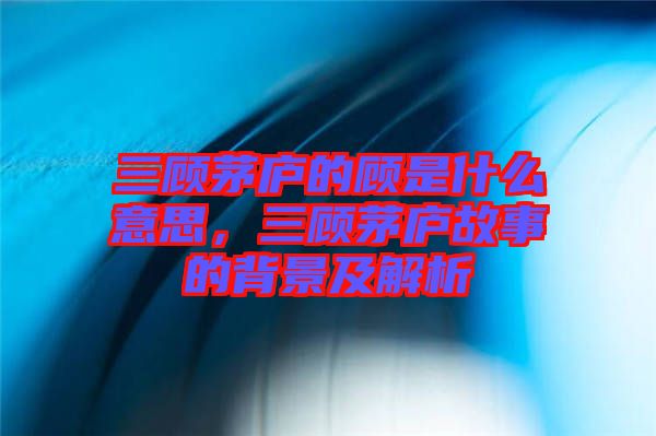 三顧茅廬的顧是什么意思，三顧茅廬故事的背景及解析