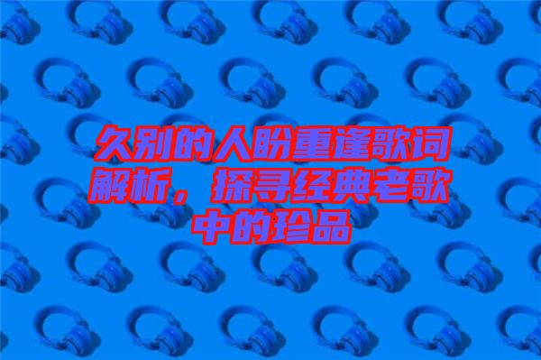 久別的人盼重逢歌詞解析，探尋經典老歌中的珍品