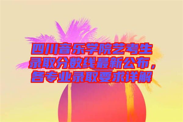 四川音樂學院藝考生錄取分數(shù)線最新公布，各專業(yè)錄取要求詳解