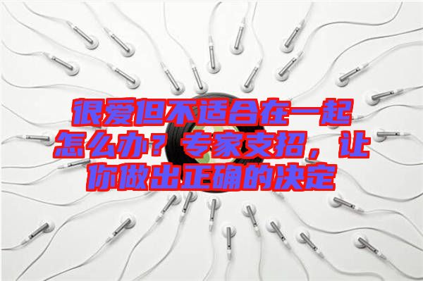 很愛但不適合在一起怎么辦？專家支招，讓你做出正確的決定