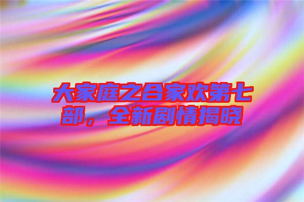 大家庭之合家歡第七部，全新劇情揭曉