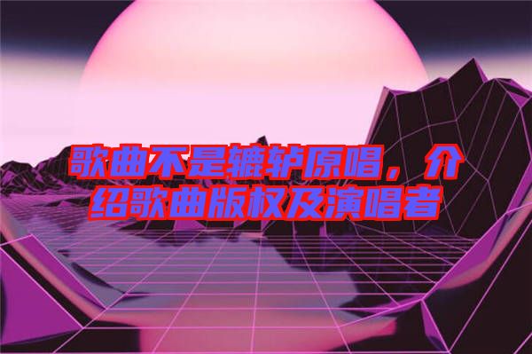 歌曲不是轆轤原唱，介紹歌曲版權(quán)及演唱者