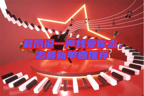 最后說一聲我愛你志，志最新單曲推薦