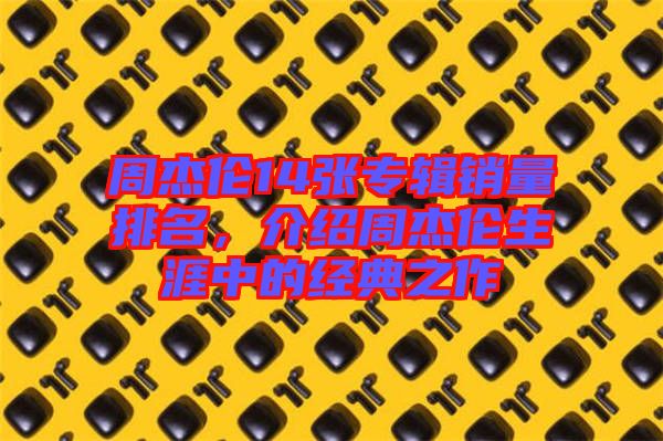 周杰倫14張專輯銷量排名，介紹周杰倫生涯中的經(jīng)典之作