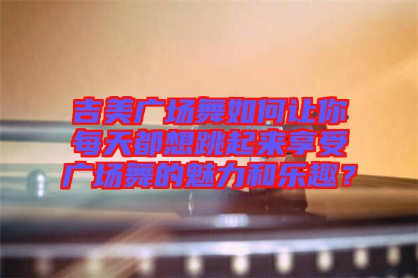 吉美廣場舞如何讓你每天都想跳起來享受廣場舞的魅力和樂趣？