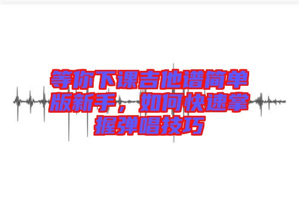 等你下課吉他譜簡單版新手，如何快速掌握彈唱技巧