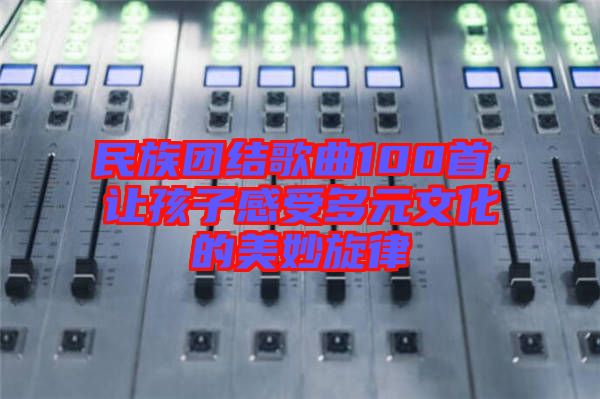 民族團(tuán)結(jié)歌曲100首，讓孩子感受多元文化的美妙旋律