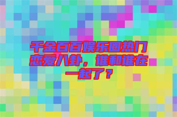 千金百百娛樂圈熱門戀愛八卦，誰和誰在一起了？