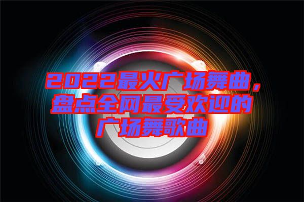 2022最火廣場舞曲，盤點全網(wǎng)最受歡迎的廣場舞歌曲
