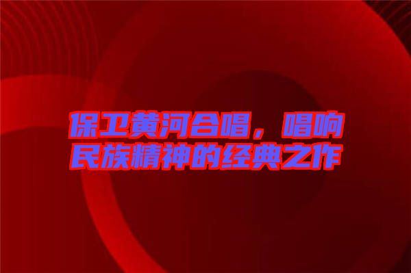 保衛(wèi)黃河合唱，唱響民族精神的經(jīng)典之作