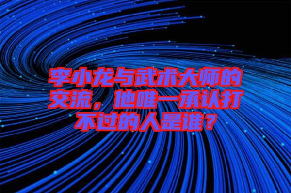 李小龍與武術(shù)大師的交流，他唯一承認(rèn)打不過(guò)的人是誰(shuí)？
