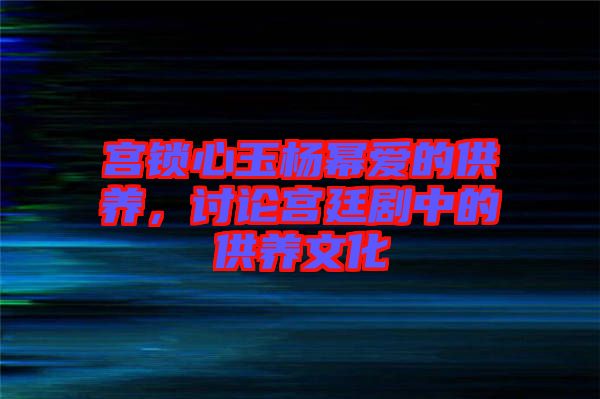 宮鎖心玉楊冪愛的供養(yǎng)，討論宮廷劇中的供養(yǎng)文化