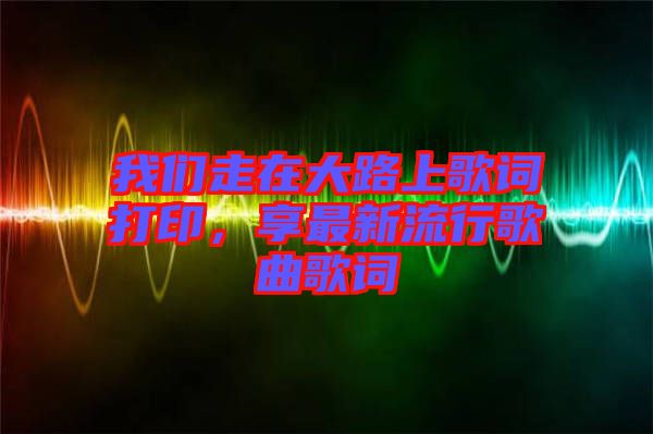 我們走在大路上歌詞打印，享最新流行歌曲歌詞