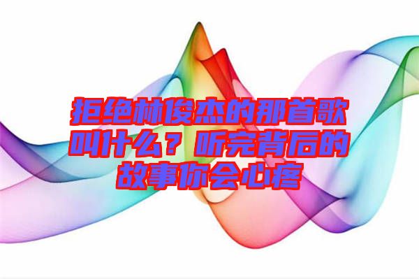 拒絕林俊杰的那首歌叫什么？聽(tīng)完背后的故事你會(huì)心疼