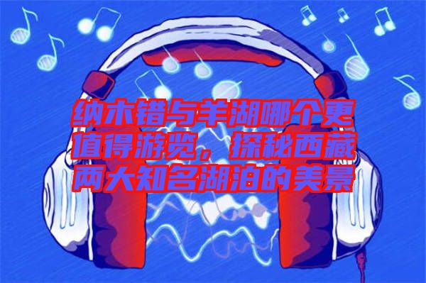 納木錯(cuò)與羊湖哪個(gè)更值得游覽，探秘西藏兩大知名湖泊的美景