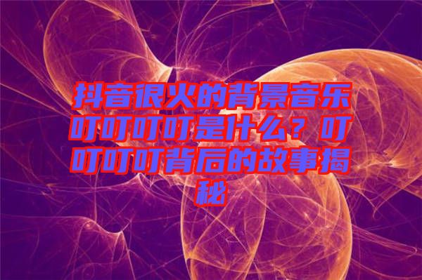 抖音很火的背景音樂叮叮叮叮是什么？叮叮叮叮背后的故事揭秘