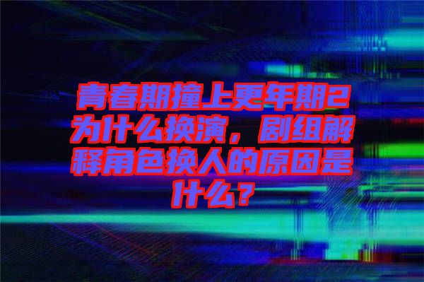 青春期撞上更年期2為什么換演，劇組解釋角色換人的原因是什么？