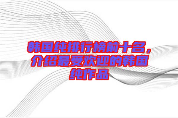 韓國純排行榜前十名，介紹最受歡迎的韓國純作品
