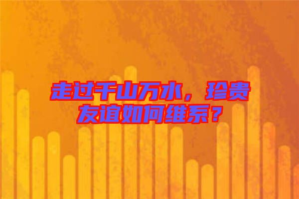 走過千山萬水，珍貴友誼如何維系？