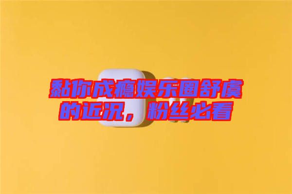 黏你成癮娛樂(lè)圈舒虞的近況，粉絲必看