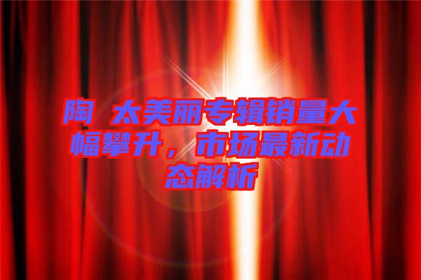 陶喆太美麗專輯銷量大幅攀升，市場最新動態(tài)解析