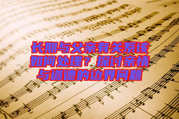 長期與父親有關系該如何處理？探討親情與道德的邊界問題