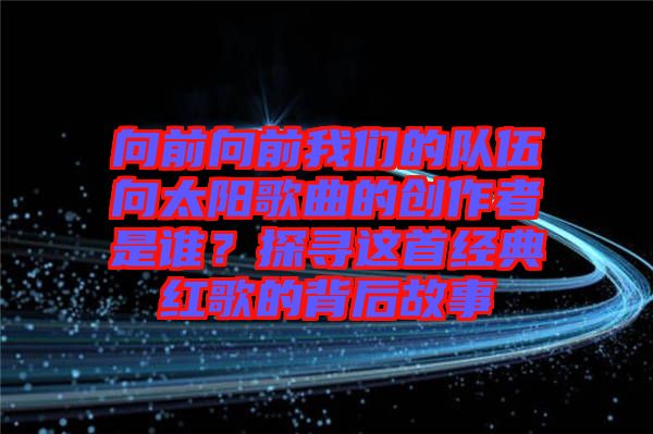 向前向前我們的隊伍向太陽歌曲的創(chuàng)作者是誰？探尋這首經(jīng)典紅歌的背后故事