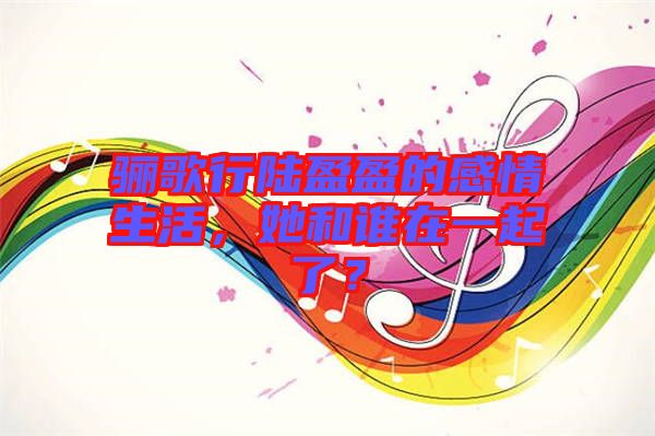 驪歌行陸盈盈的感情生活，她和誰在一起了？