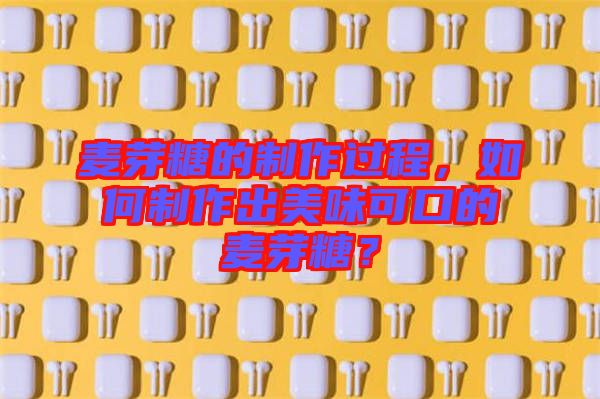 麥芽糖的制作過程，如何制作出美味可口的麥芽糖？