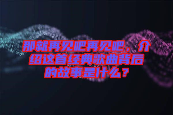 那就再見吧再見吧，介紹這首經(jīng)典歌曲背后的故事是什么？