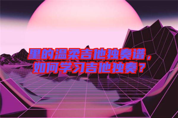 里的溫柔吉他獨(dú)奏譜，如何學(xué)習(xí)吉他獨(dú)奏？